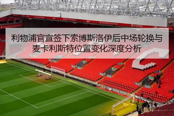 利物浦官宣签下索博斯洛伊后中场轮换与麦卡利斯特位置变化深度分析