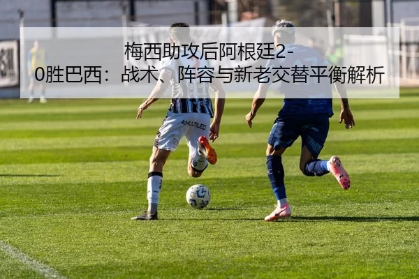 梅西助攻后阿根廷2-0胜巴西：战术、阵容与新老交替平衡解析